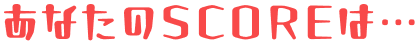 あなたのSCOREは…
